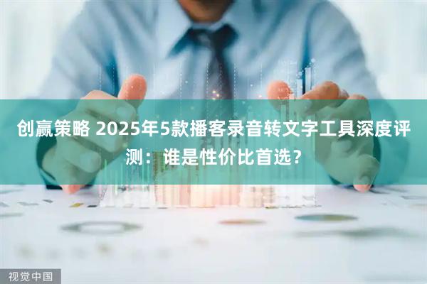 创赢策略 2025年5款播客录音转文字工具深度评测：谁是性价比首选？