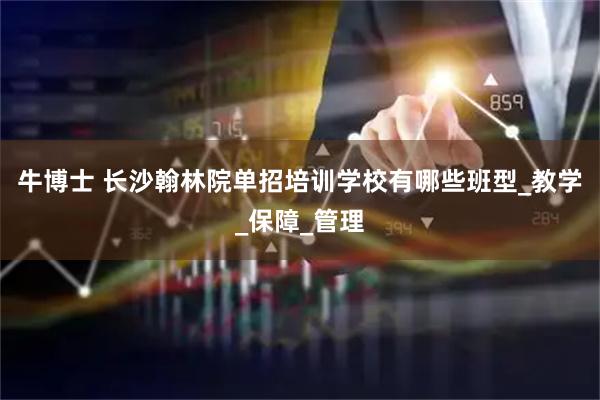 牛博士 长沙翰林院单招培训学校有哪些班型_教学_保障_管理
