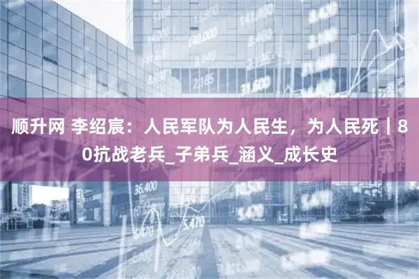 顺升网 李绍宸：人民军队为人民生，为人民死｜80抗战老兵_子弟兵_涵义_成长史