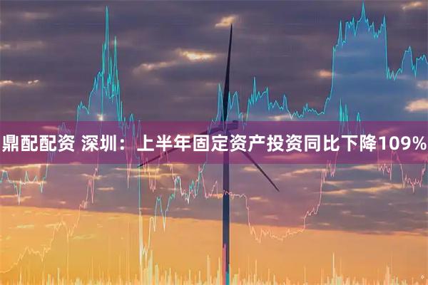 鼎配配资 深圳：上半年固定资产投资同比下降109%