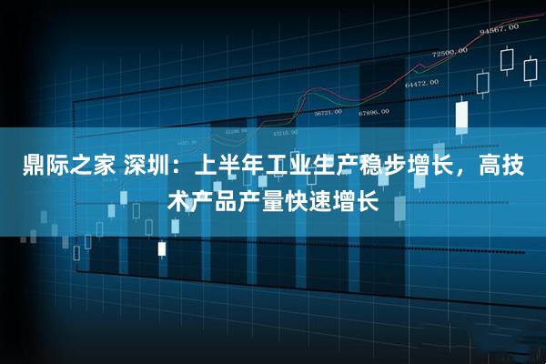 鼎际之家 深圳：上半年工业生产稳步增长，高技术产品产量快速增长