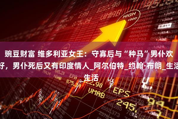 豌豆财富 维多利亚女王：守寡后与“种马”男仆欢好，男仆死后又有印度情人_阿尔伯特_约翰·布朗_生活