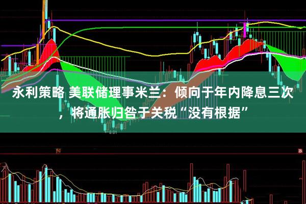 永利策略 美联储理事米兰：倾向于年内降息三次，将通胀归咎于关税“没有根据”