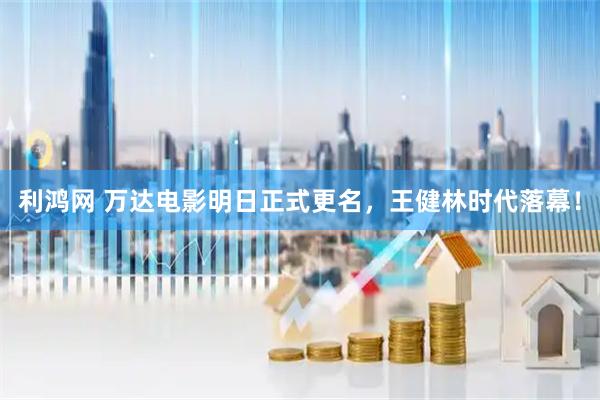 利鸿网 万达电影明日正式更名，王健林时代落幕！
