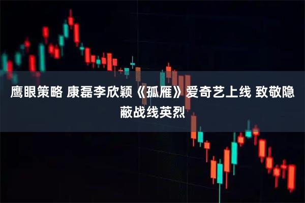 鹰眼策略 康磊李欣颖《孤雁》爱奇艺上线 致敬隐蔽战线英烈