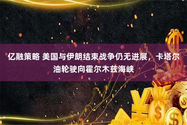 亿融策略 美国与伊朗结束战争仍无进展，卡塔尔油轮驶向霍尔木兹海峡