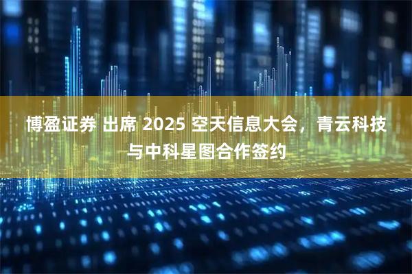 博盈证券 出席 2025 空天信息大会，青云科技与中科星图合作签约