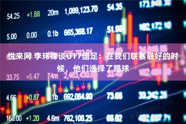 悦来网 李玮锋谈U17国足：在我们联赛最好的时候，他们选择了踢球