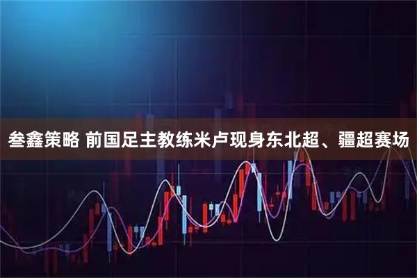 叁鑫策略 前国足主教练米卢现身东北超、疆超赛场
