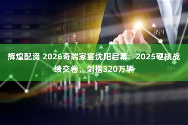 辉煌配资 2026奇瑞家宴沈阳启幕：2025硬核战绩交卷，剑指320万辆