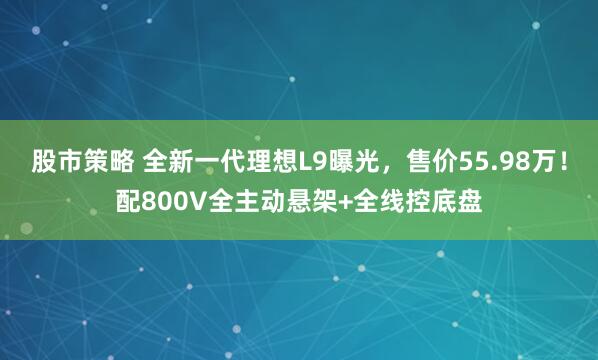 股市策略 全新一代理想L9曝光，售价55.98万！配800V全主动悬架+全线控底盘