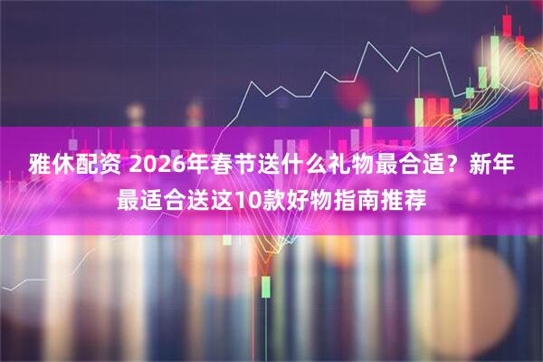 雅休配资 2026年春节送什么礼物最合适？新年最适合送这10款好物指南推荐