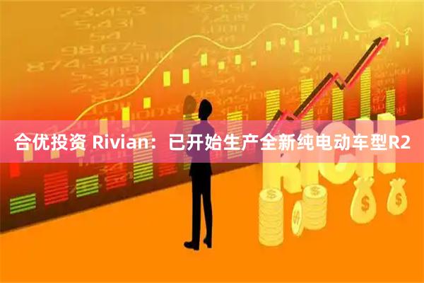 合优投资 Rivian：已开始生产全新纯电动车型R2