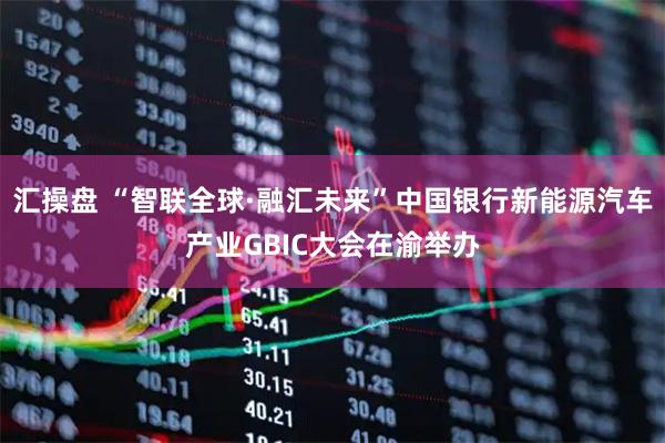汇操盘 “智联全球·融汇未来”中国银行新能源汽车产业GBIC大会在渝举办