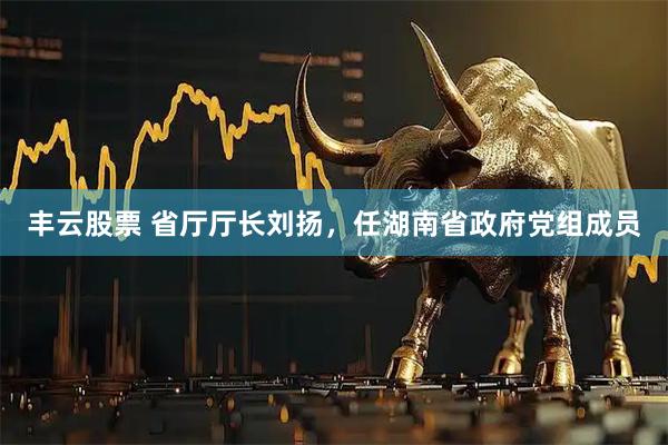 丰云股票 省厅厅长刘扬，任湖南省政府党组成员