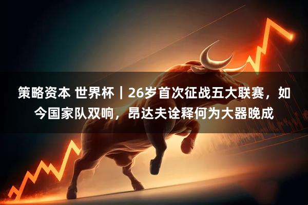 策略资本 世界杯｜26岁首次征战五大联赛，如今国家队双响，昂达夫诠释何为大器晚成