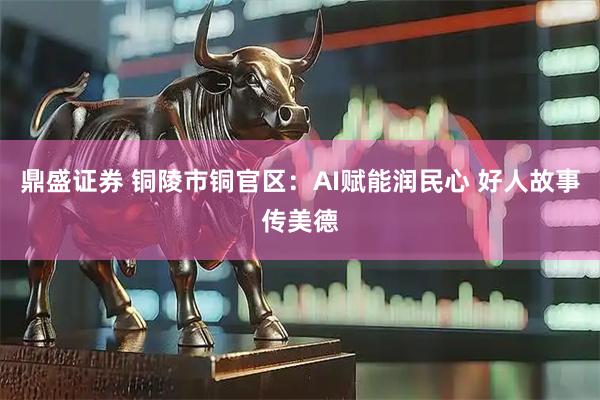 鼎盛证券 铜陵市铜官区：AI赋能润民心 好人故事传美德