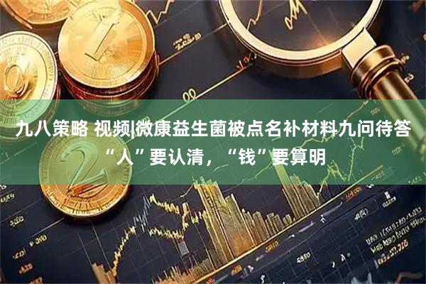 九八策略 视频|微康益生菌被点名补材料九问待答“人”要认清，“钱”要算明